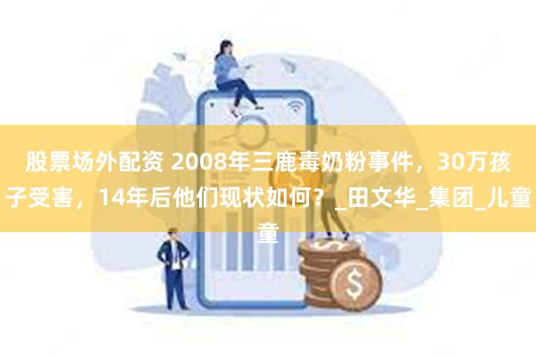 股票场外配资 2008年三鹿毒奶粉事件，30万孩子受害，14年后他们现状如何？_田文华_集团_儿童