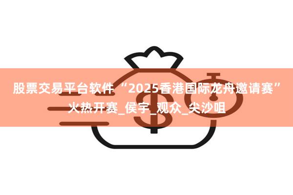 股票交易平台软件 “2025香港国际龙舟邀请赛”火热开赛_侯宇_观众_尖沙咀