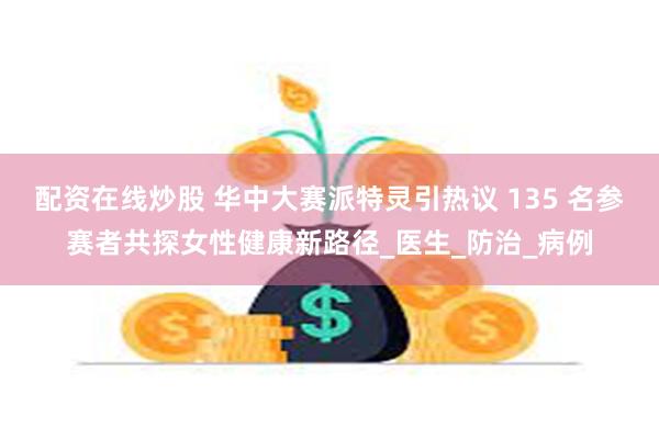 配资在线炒股 华中大赛派特灵引热议 135 名参赛者共探女性健康新路径_医生_防治_病例
