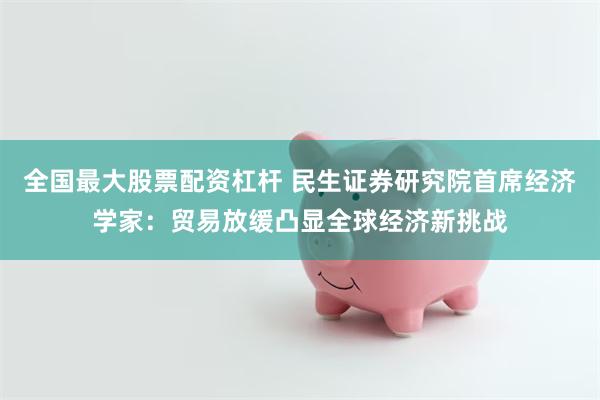 全国最大股票配资杠杆 民生证券研究院首席经济学家：贸易放缓凸显全球经济新挑战
