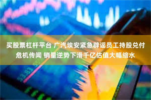 买股票杠杆平台 广汽埃安紧急辟谣员工持股兑付危机传闻 销量逆势下滑千亿估值大幅缩水