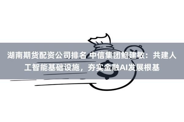 湖南期货配资公司排名 中信集团鲍建敏：共建人工智能基础设施，夯实金融AI发展根基