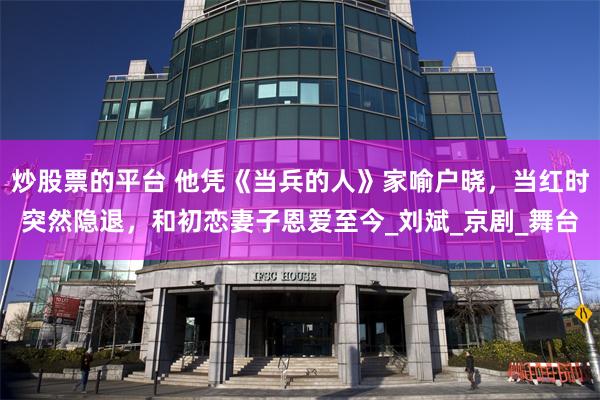 炒股票的平台 他凭《当兵的人》家喻户晓，当红时突然隐退，和初恋妻子恩爱至今_刘斌_京剧_舞台