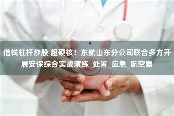 借钱杠杆炒股 超硬核！东航山东分公司联合多方开展安保综合实战演练_处置_应急_航空器