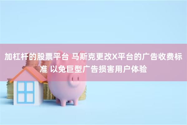 加杠杆的股票平台 马斯克更改X平台的广告收费标准 以免巨型广告损害用户体验